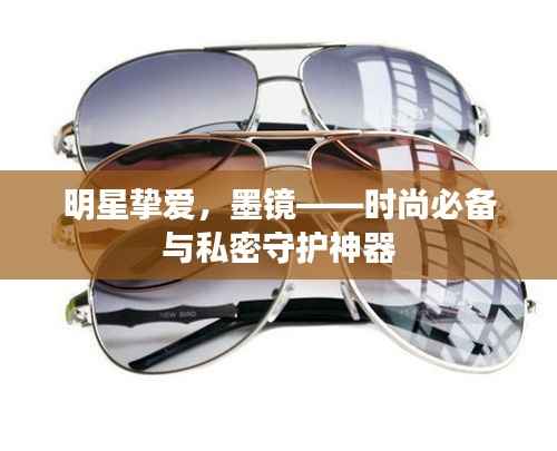 明星挚爱,墨镜——时尚必备与私密守护神器